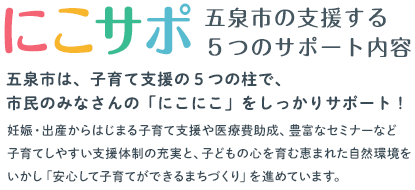 「「にこサポ」五泉市の支援する5つのサポート内容／五泉市は、子育て支援の５つの柱で、市民のみなさんの「にこにこ」をしっかりサポート！妊娠・出産からはじまる子育て支援や医療費助成、豊富なセミナーなど子育てしやすい支援体制の充実と、子どもの心を育む恵まれた自然環境をいかし「安心して子育てができるまちづくり」を進めています。